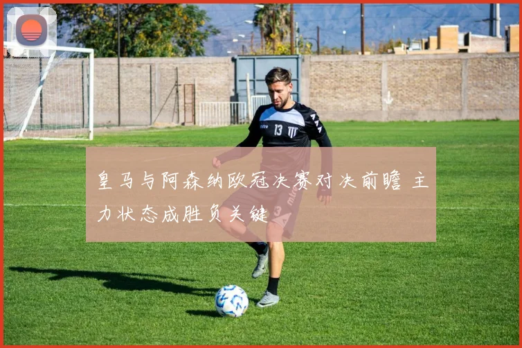 皇马与阿森纳欧冠决赛对决前瞻 主力状态成胜负关键