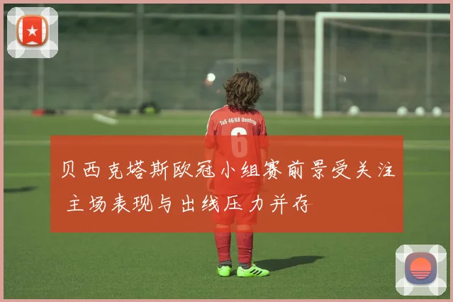 贝西克塔斯欧冠小组赛前景受关注 主场表现与出线压力并存