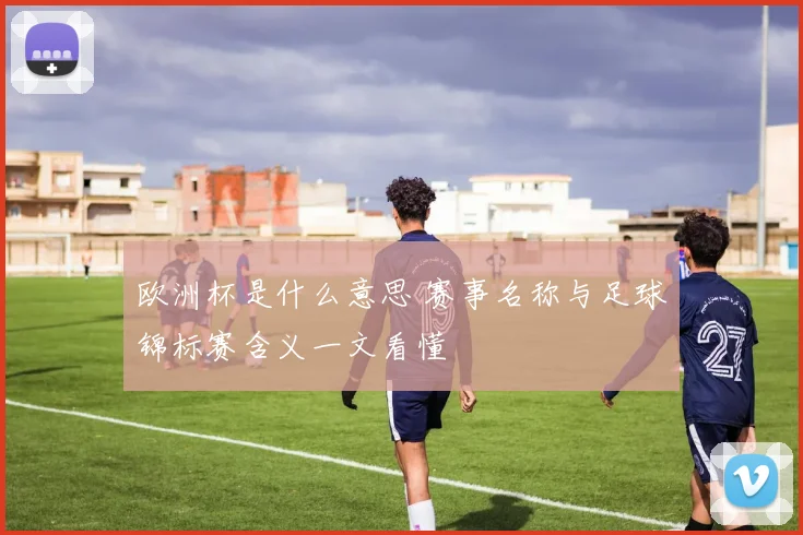 欧洲杯是什么意思 赛事名称与足球锦标赛含义一文看懂