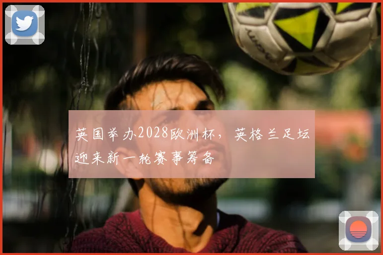 英国举办2028欧洲杯,英格兰足坛迎来新一轮赛事筹备