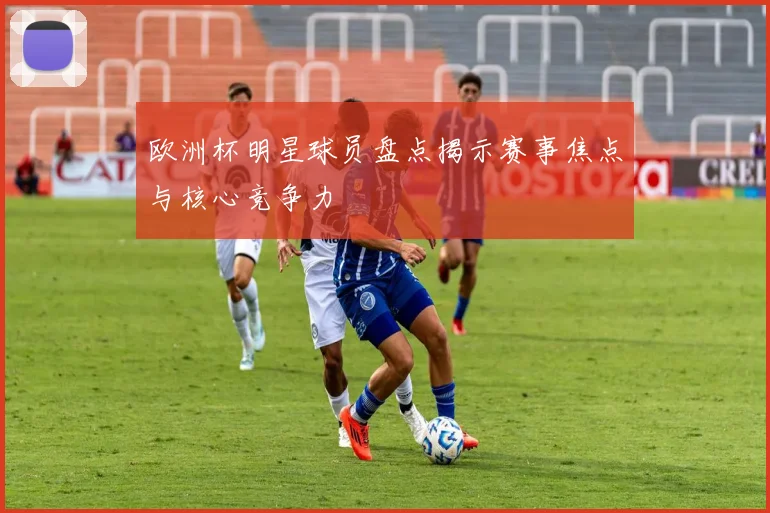 欧洲杯明星球员盘点揭示赛事焦点与核心竞争力