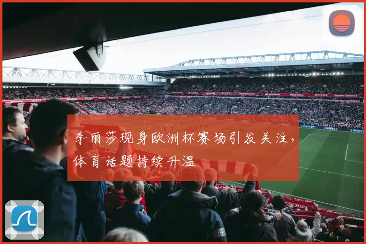 李丽莎现身欧洲杯赛场引发关注，体育话题持续升温