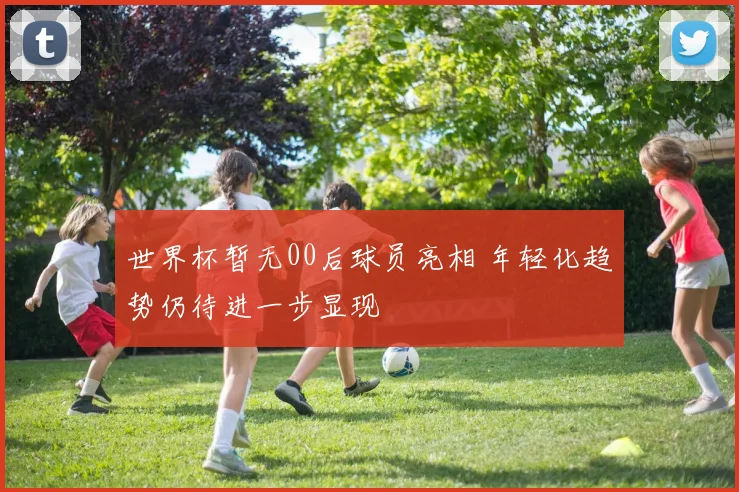 世界杯暂无00后球员亮相 年轻化趋势仍待进一步显现