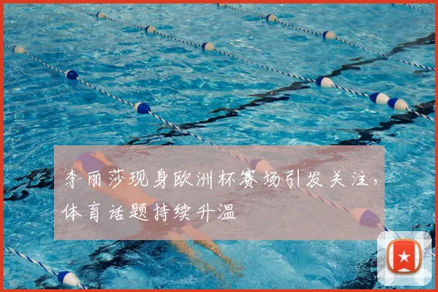 李丽莎现身欧洲杯赛场引发关注，体育话题持续升温