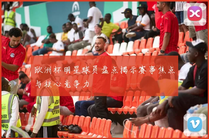 欧洲杯明星球员盘点揭示赛事焦点与核心竞争力